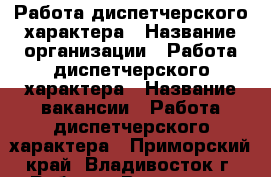 Работа диспетчерского характера › Название организации ­ Работа диспетчерского характера › Название вакансии ­ Работа диспетчерского характера - Приморский край, Владивосток г. Работа » Вакансии   